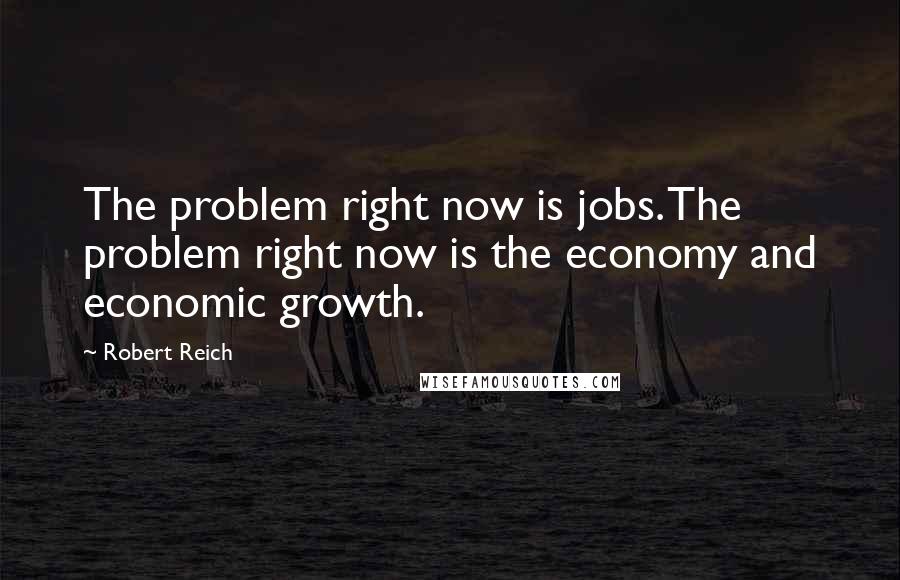 Robert Reich Quotes: The problem right now is jobs. The problem right now is the economy and economic growth.