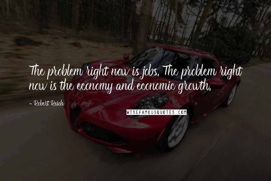 Robert Reich Quotes: The problem right now is jobs. The problem right now is the economy and economic growth.