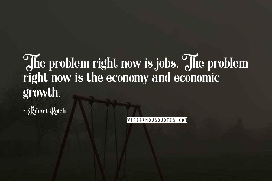 Robert Reich Quotes: The problem right now is jobs. The problem right now is the economy and economic growth.