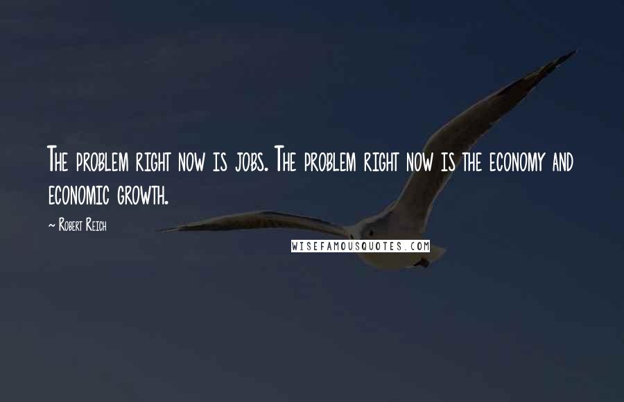 Robert Reich Quotes: The problem right now is jobs. The problem right now is the economy and economic growth.