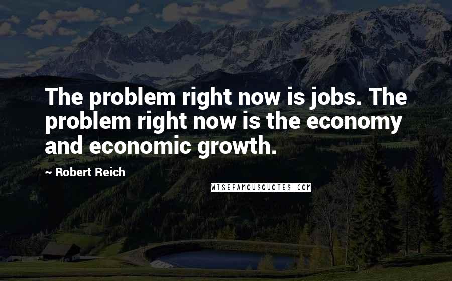 Robert Reich Quotes: The problem right now is jobs. The problem right now is the economy and economic growth.