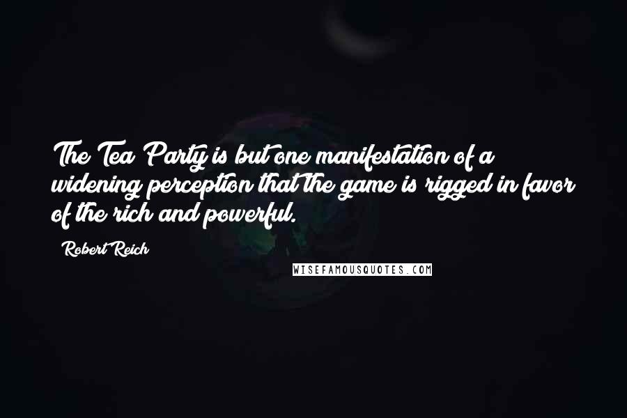 Robert Reich Quotes: The Tea Party is but one manifestation of a widening perception that the game is rigged in favor of the rich and powerful.