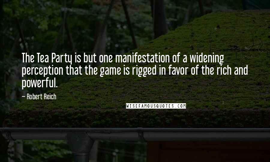 Robert Reich Quotes: The Tea Party is but one manifestation of a widening perception that the game is rigged in favor of the rich and powerful.