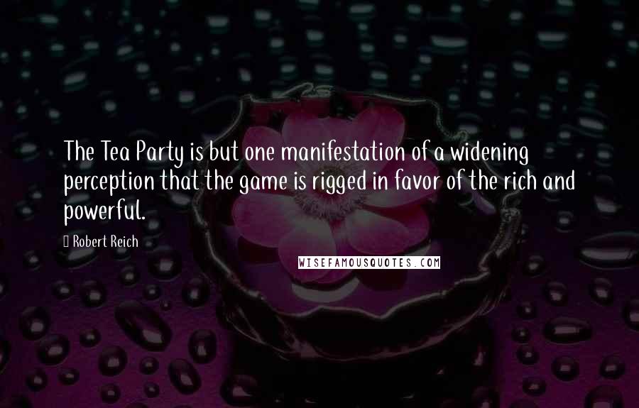 Robert Reich Quotes: The Tea Party is but one manifestation of a widening perception that the game is rigged in favor of the rich and powerful.