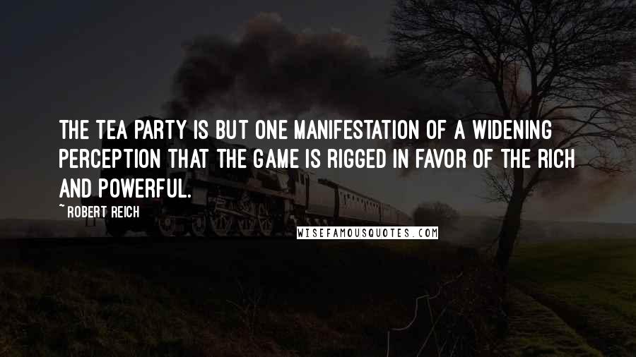 Robert Reich Quotes: The Tea Party is but one manifestation of a widening perception that the game is rigged in favor of the rich and powerful.