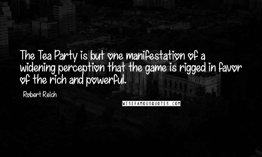 Robert Reich Quotes: The Tea Party is but one manifestation of a widening perception that the game is rigged in favor of the rich and powerful.