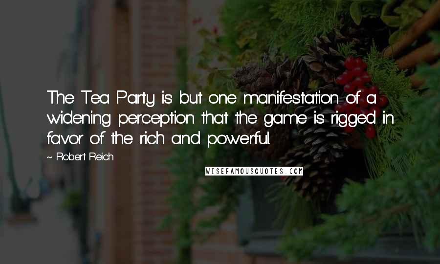 Robert Reich Quotes: The Tea Party is but one manifestation of a widening perception that the game is rigged in favor of the rich and powerful.