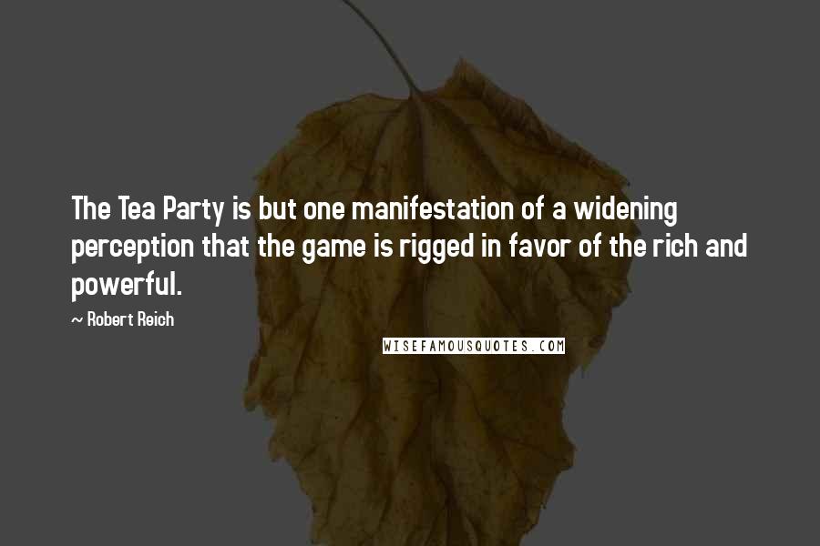 Robert Reich Quotes: The Tea Party is but one manifestation of a widening perception that the game is rigged in favor of the rich and powerful.