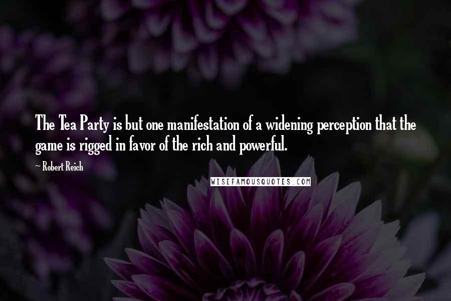 Robert Reich Quotes: The Tea Party is but one manifestation of a widening perception that the game is rigged in favor of the rich and powerful.