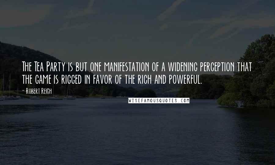 Robert Reich Quotes: The Tea Party is but one manifestation of a widening perception that the game is rigged in favor of the rich and powerful.