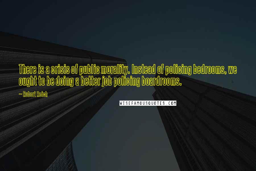 Robert Reich Quotes: There is a crisis of public morality. Instead of policing bedrooms, we ought to be doing a better job policing boardrooms.