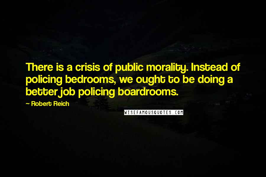 Robert Reich Quotes: There is a crisis of public morality. Instead of policing bedrooms, we ought to be doing a better job policing boardrooms.