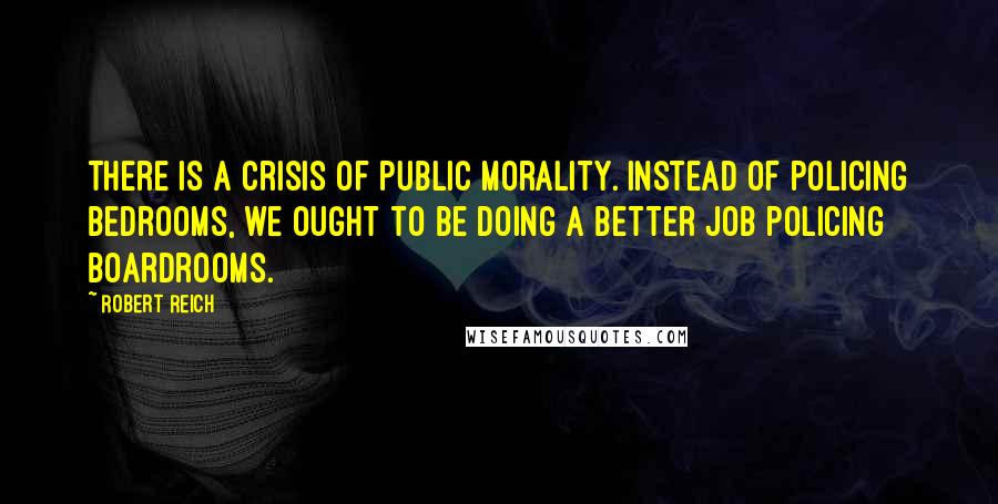 Robert Reich Quotes: There is a crisis of public morality. Instead of policing bedrooms, we ought to be doing a better job policing boardrooms.