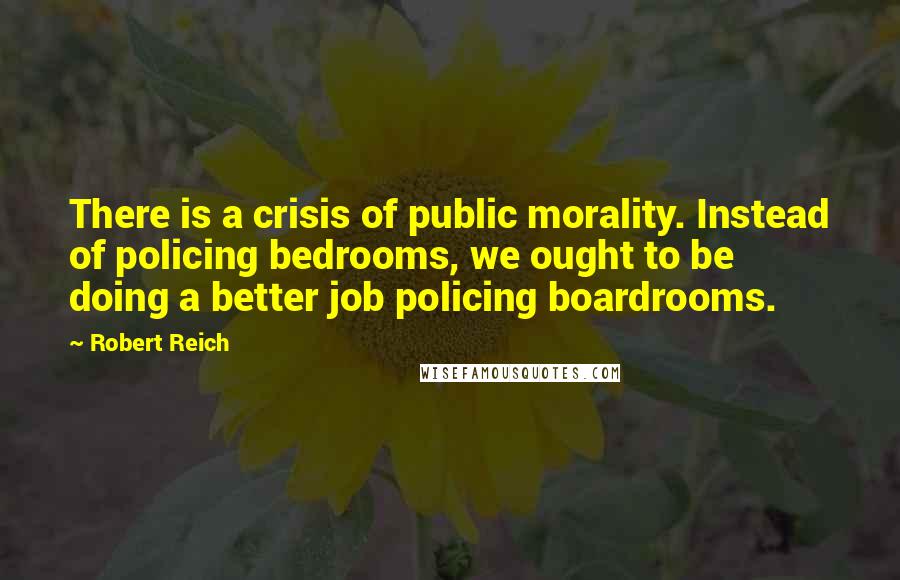 Robert Reich Quotes: There is a crisis of public morality. Instead of policing bedrooms, we ought to be doing a better job policing boardrooms.