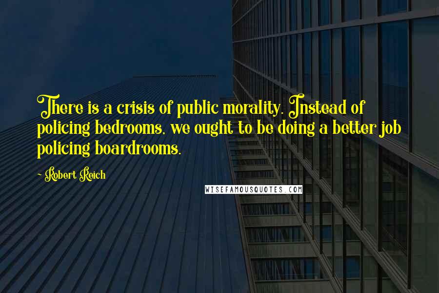 Robert Reich Quotes: There is a crisis of public morality. Instead of policing bedrooms, we ought to be doing a better job policing boardrooms.