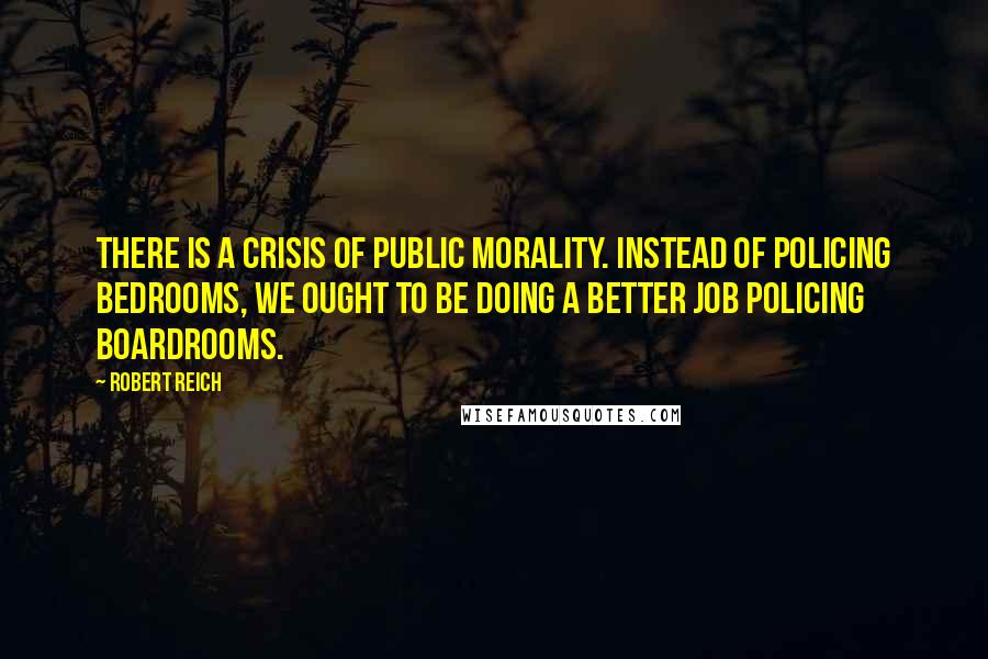 Robert Reich Quotes: There is a crisis of public morality. Instead of policing bedrooms, we ought to be doing a better job policing boardrooms.