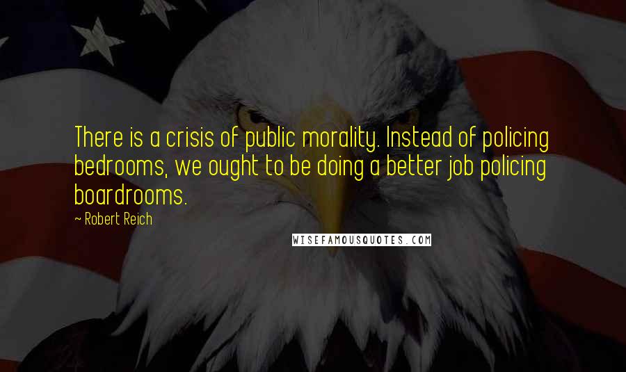 Robert Reich Quotes: There is a crisis of public morality. Instead of policing bedrooms, we ought to be doing a better job policing boardrooms.