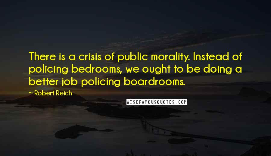 Robert Reich Quotes: There is a crisis of public morality. Instead of policing bedrooms, we ought to be doing a better job policing boardrooms.