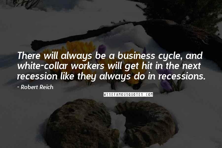 Robert Reich Quotes: There will always be a business cycle, and white-collar workers will get hit in the next recession like they always do in recessions.