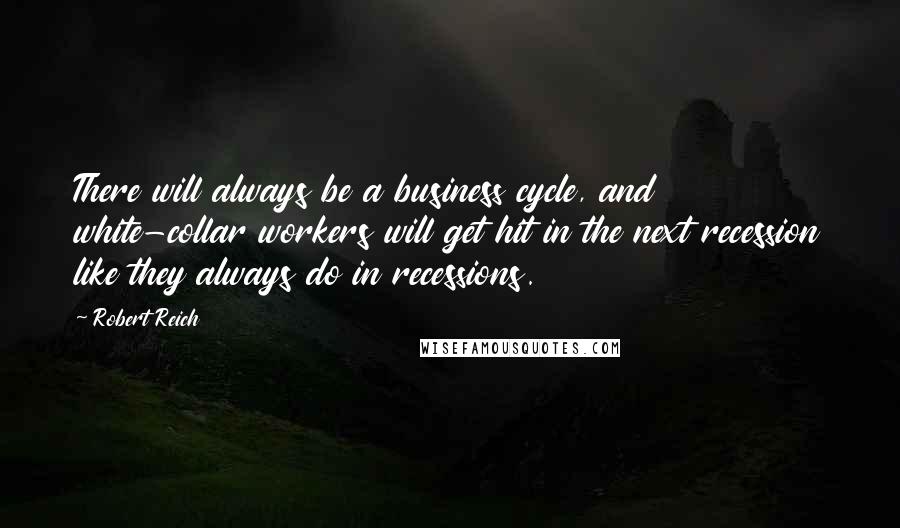 Robert Reich Quotes: There will always be a business cycle, and white-collar workers will get hit in the next recession like they always do in recessions.