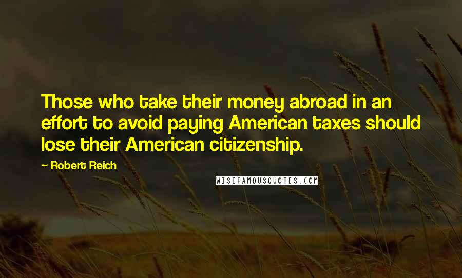 Robert Reich Quotes: Those who take their money abroad in an effort to avoid paying American taxes should lose their American citizenship.