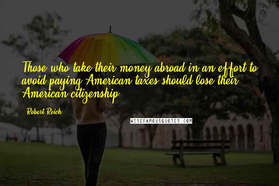 Robert Reich Quotes: Those who take their money abroad in an effort to avoid paying American taxes should lose their American citizenship.