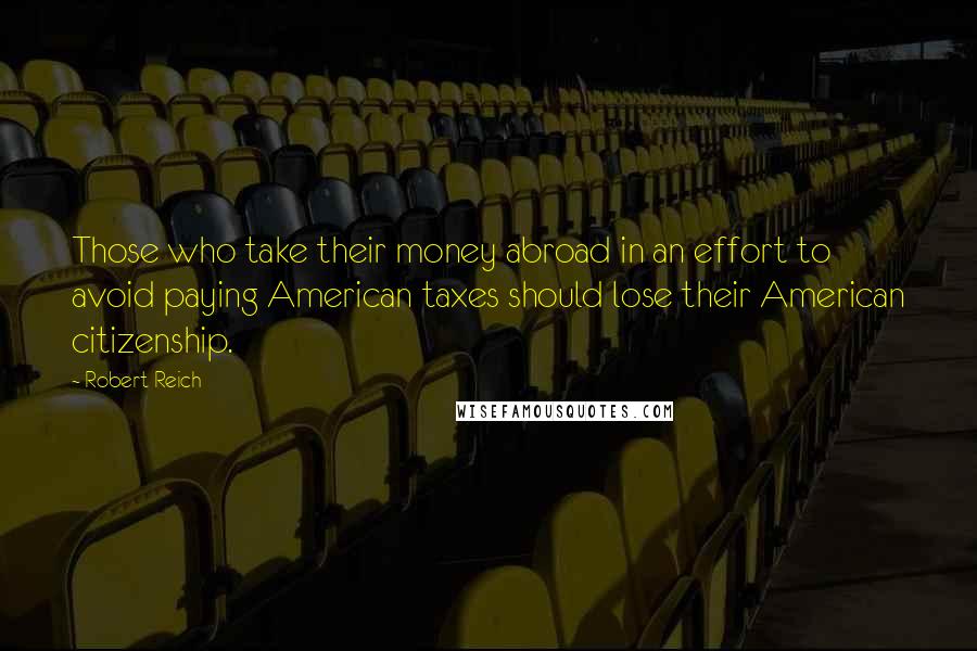 Robert Reich Quotes: Those who take their money abroad in an effort to avoid paying American taxes should lose their American citizenship.