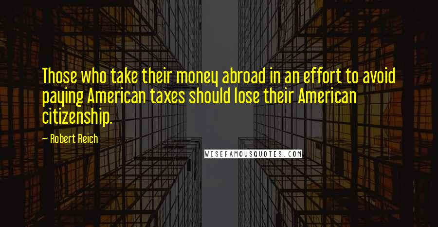 Robert Reich Quotes: Those who take their money abroad in an effort to avoid paying American taxes should lose their American citizenship.