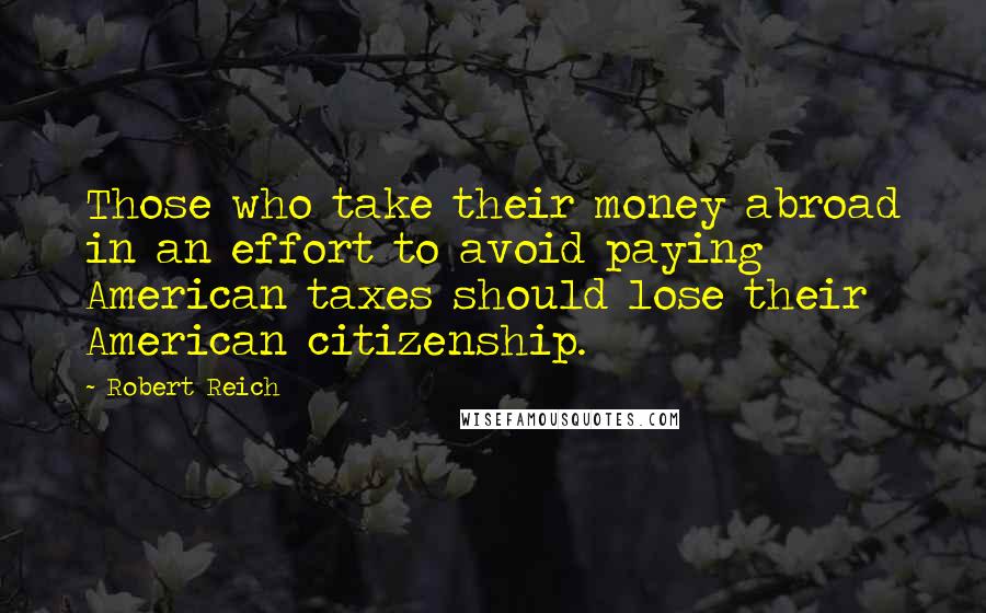 Robert Reich Quotes: Those who take their money abroad in an effort to avoid paying American taxes should lose their American citizenship.