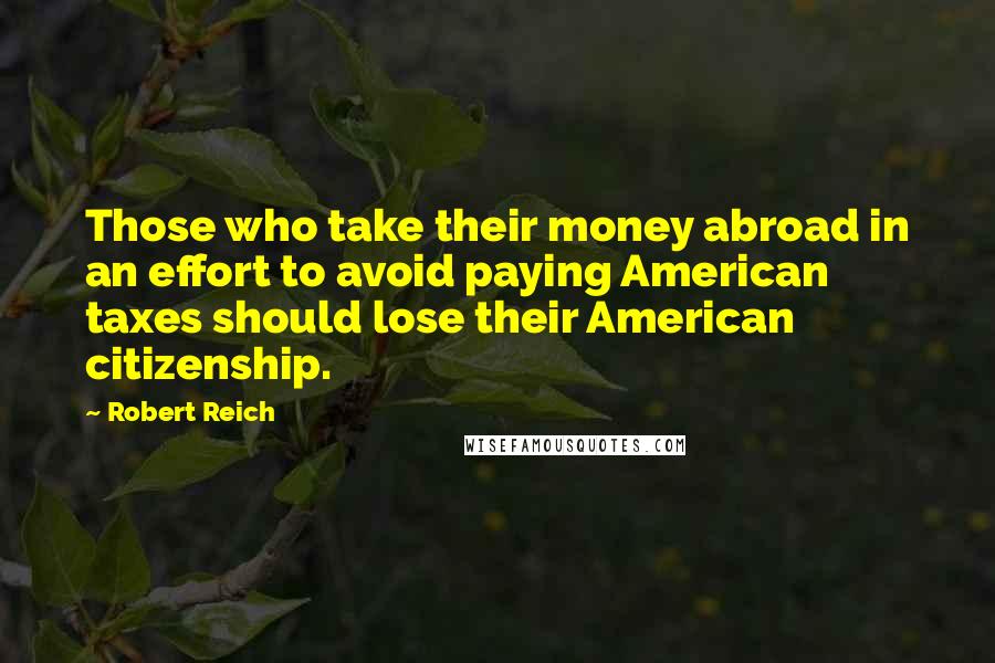 Robert Reich Quotes: Those who take their money abroad in an effort to avoid paying American taxes should lose their American citizenship.