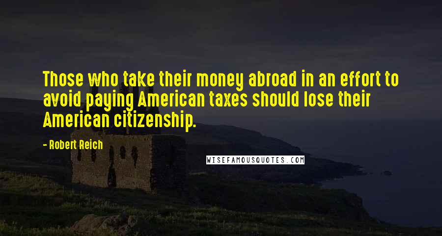 Robert Reich Quotes: Those who take their money abroad in an effort to avoid paying American taxes should lose their American citizenship.