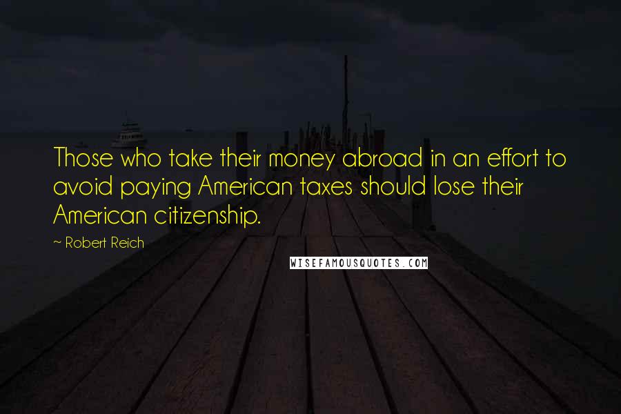 Robert Reich Quotes: Those who take their money abroad in an effort to avoid paying American taxes should lose their American citizenship.