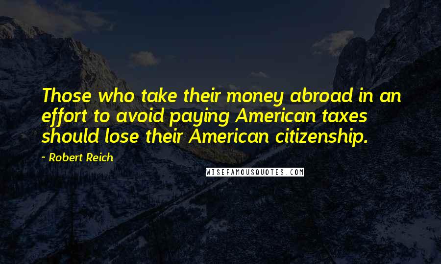 Robert Reich Quotes: Those who take their money abroad in an effort to avoid paying American taxes should lose their American citizenship.