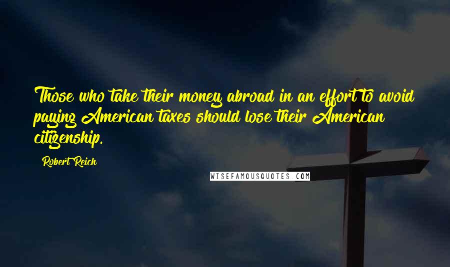 Robert Reich Quotes: Those who take their money abroad in an effort to avoid paying American taxes should lose their American citizenship.