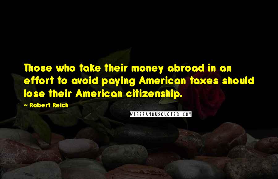 Robert Reich Quotes: Those who take their money abroad in an effort to avoid paying American taxes should lose their American citizenship.
