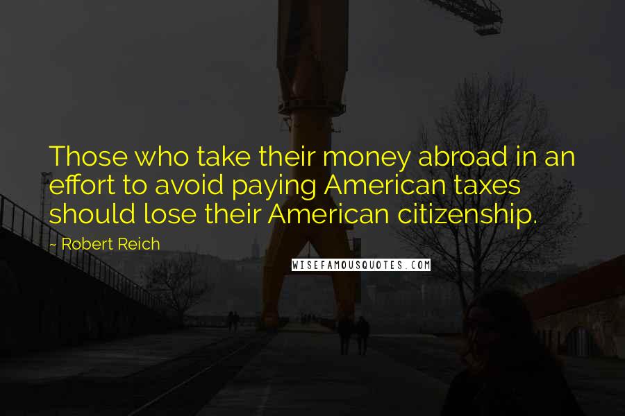 Robert Reich Quotes: Those who take their money abroad in an effort to avoid paying American taxes should lose their American citizenship.