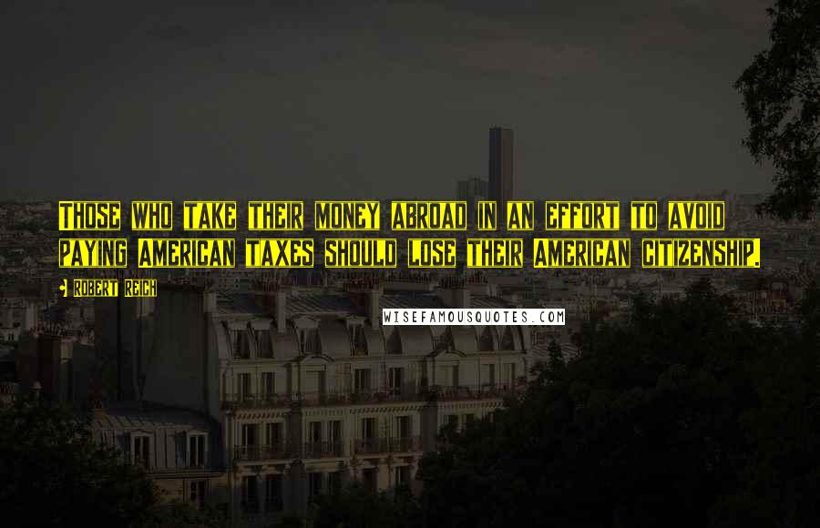 Robert Reich Quotes: Those who take their money abroad in an effort to avoid paying American taxes should lose their American citizenship.