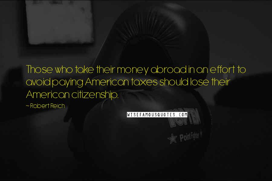 Robert Reich Quotes: Those who take their money abroad in an effort to avoid paying American taxes should lose their American citizenship.