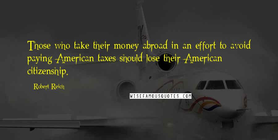 Robert Reich Quotes: Those who take their money abroad in an effort to avoid paying American taxes should lose their American citizenship.