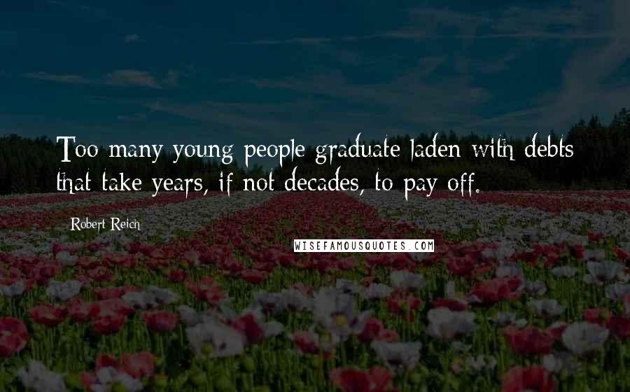 Robert Reich Quotes: Too many young people graduate laden with debts that take years, if not decades, to pay off.