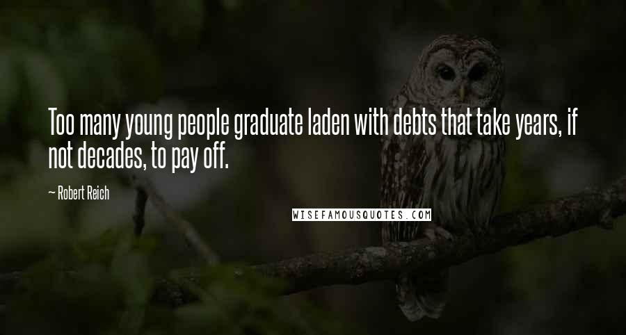 Robert Reich Quotes: Too many young people graduate laden with debts that take years, if not decades, to pay off.