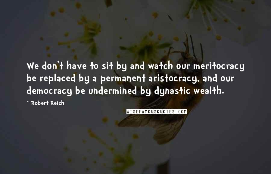 Robert Reich Quotes: We don't have to sit by and watch our meritocracy be replaced by a permanent aristocracy, and our democracy be undermined by dynastic wealth.