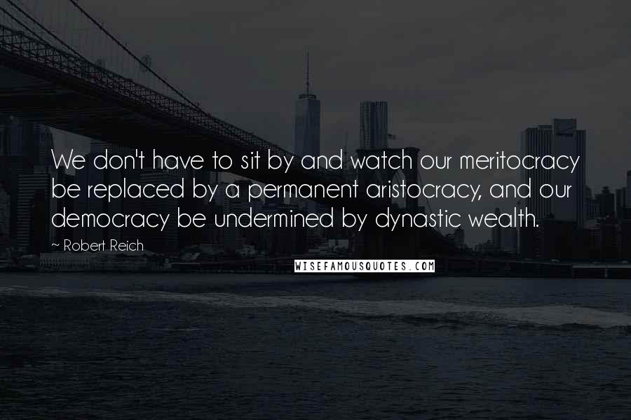 Robert Reich Quotes: We don't have to sit by and watch our meritocracy be replaced by a permanent aristocracy, and our democracy be undermined by dynastic wealth.