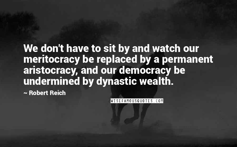 Robert Reich Quotes: We don't have to sit by and watch our meritocracy be replaced by a permanent aristocracy, and our democracy be undermined by dynastic wealth.