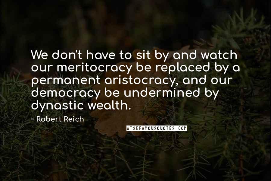 Robert Reich Quotes: We don't have to sit by and watch our meritocracy be replaced by a permanent aristocracy, and our democracy be undermined by dynastic wealth.