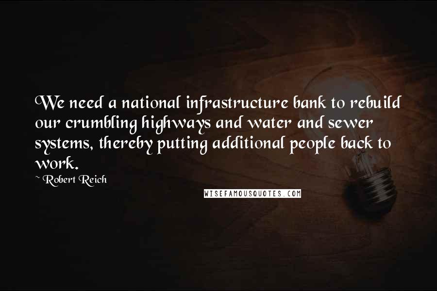 Robert Reich Quotes: We need a national infrastructure bank to rebuild our crumbling highways and water and sewer systems, thereby putting additional people back to work.