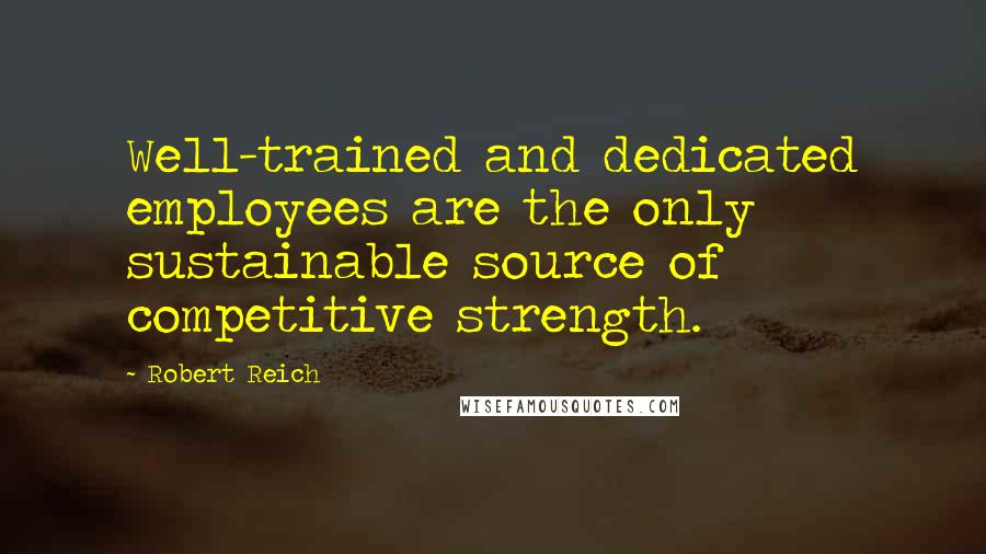 Robert Reich Quotes: Well-trained and dedicated employees are the only sustainable source of competitive strength.