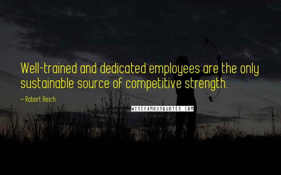 Robert Reich Quotes: Well-trained and dedicated employees are the only sustainable source of competitive strength.