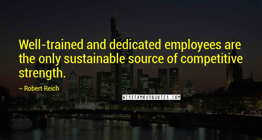 Robert Reich Quotes: Well-trained and dedicated employees are the only sustainable source of competitive strength.