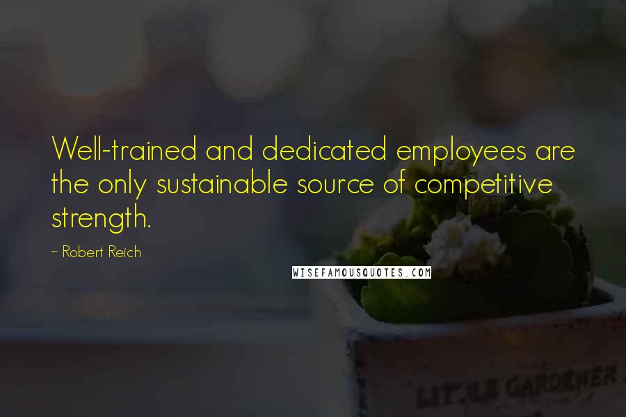 Robert Reich Quotes: Well-trained and dedicated employees are the only sustainable source of competitive strength.